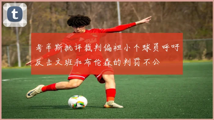 考辛斯批评裁判偏袒小个球员呼吁反击文班和布伦森的判罚不公