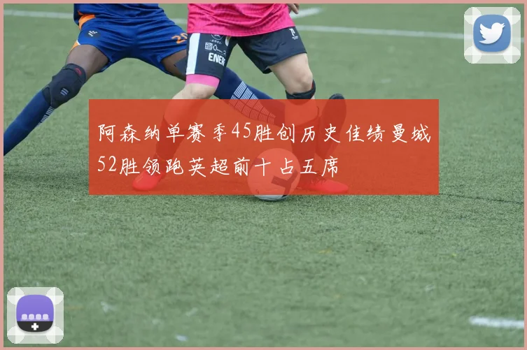 阿森纳单赛季45胜创历史佳绩曼城52胜领跑英超前十占五席