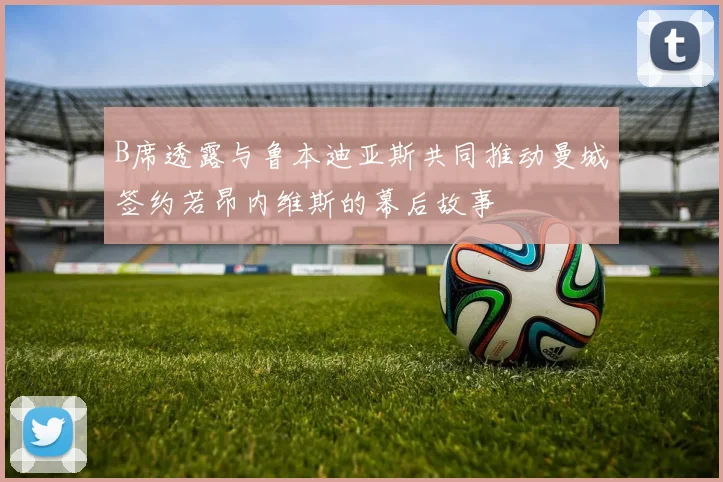 B席透露与鲁本迪亚斯共同推动曼城签约若昂内维斯的幕后故事
