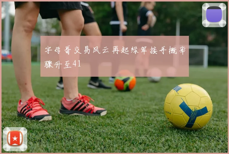 字母哥交易风云再起绿军接手概率骤升至41