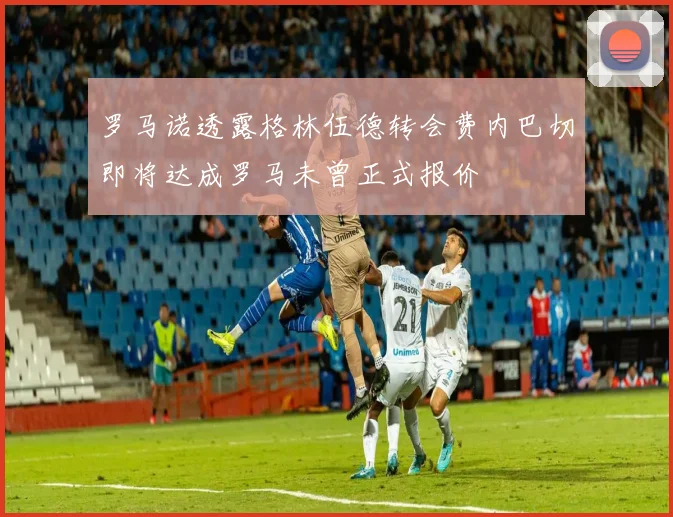 罗马诺透露格林伍德转会费内巴切即将达成罗马未曾正式报价