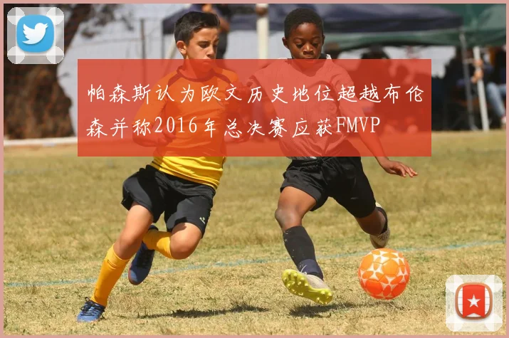 帕森斯认为欧文历史地位超越布伦森并称2016年总决赛应获FMVP
