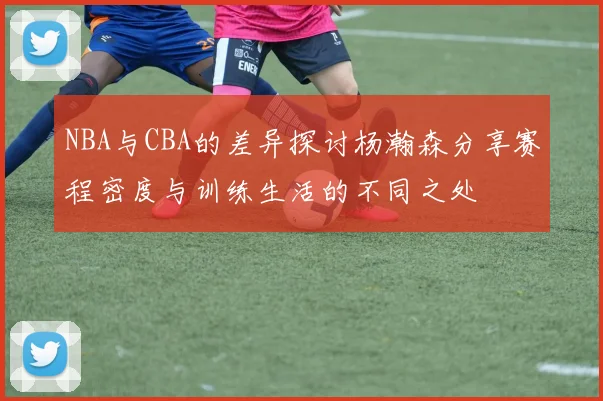 NBA与CBA的差异探讨杨瀚森分享赛程密度与训练生活的不同之处