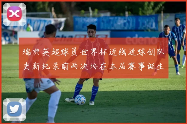 瑞典英超球员世界杯连线进球创队史新纪录前两次均在本届赛事诞生