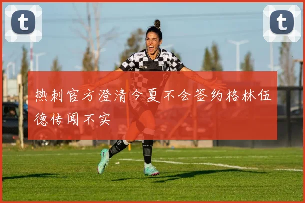 热刺官方澄清今夏不会签约格林伍德传闻不实