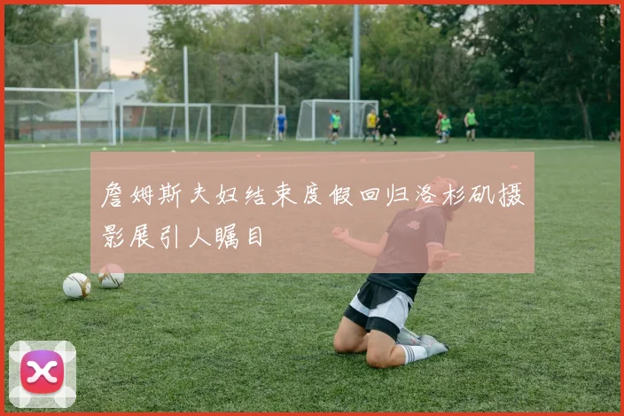詹姆斯夫妇结束度假回归洛杉矶摄影展引人瞩目