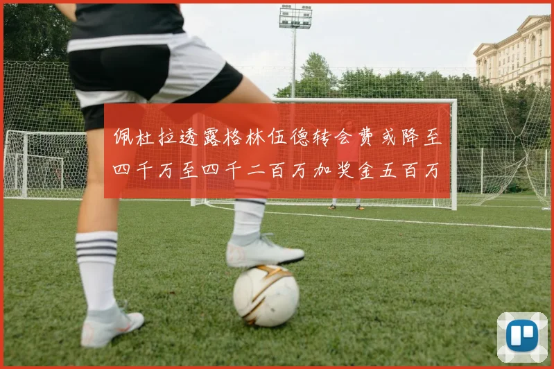 佩杜拉透露格林伍德转会费或降至四千万至四千二百万加奖金五百万至六百万